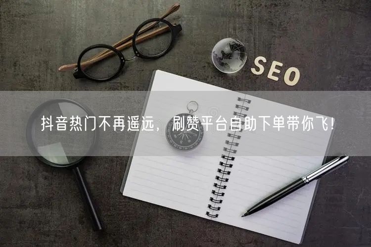 抖音热门不再遥远,刷赞平台自助下单带你飞!