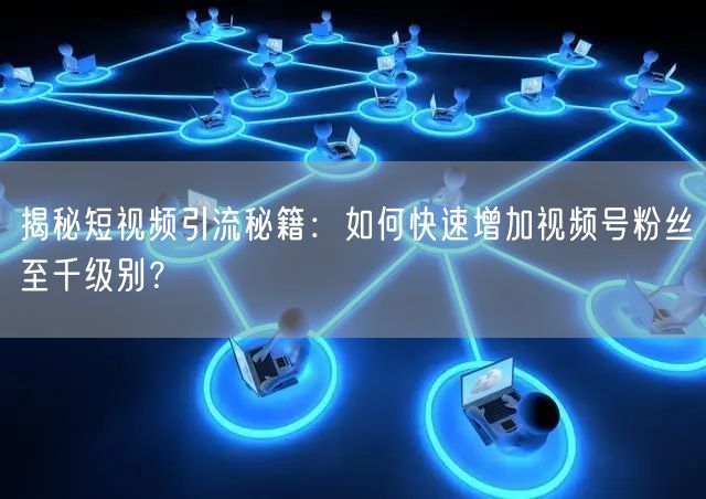 揭秘短视频引流秘籍：如何快速增加视频号粉丝至千级别？