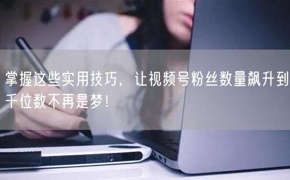 掌握这些实用技巧，让视频号粉丝数量飙升到千位数不再是梦！